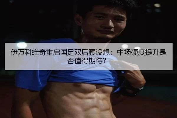伊万科维奇重启国足双后腰设想：中场硬度提升是否值得期待？