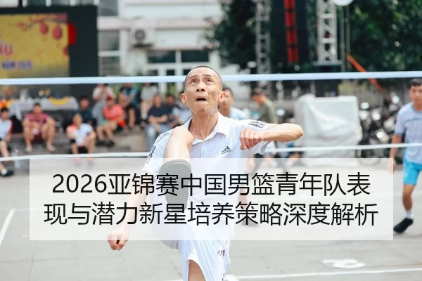 2026亚锦赛中国男篮青年队表现与潜力新星培养策略深度解析