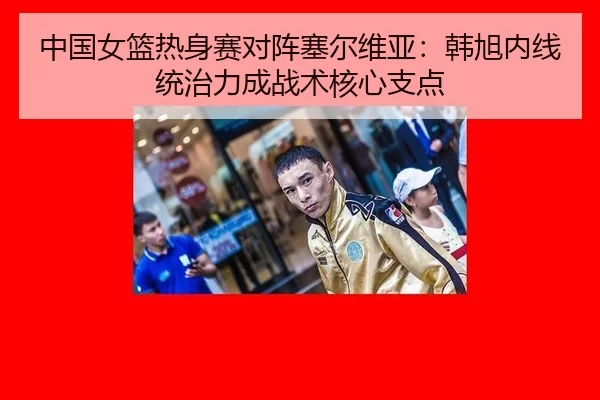 中国女篮热身赛对阵塞尔维亚：韩旭内线统治力成战术核心支点